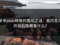 探寻pixiv榜单的轰动之谜：画风变化的背后隐藏着什么？