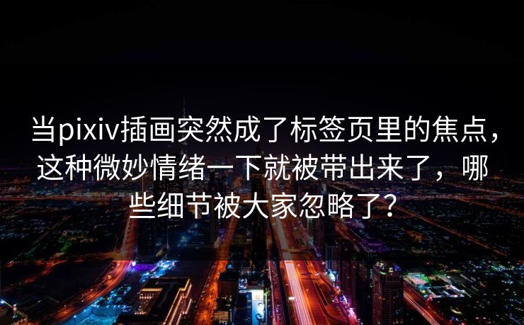 当pixiv插画突然成了标签页里的焦点，这种微妙情绪一下就被带出来了，哪些细节被大家忽略了？-第1张图片-p站助手短视频 - p站搬运工影视网