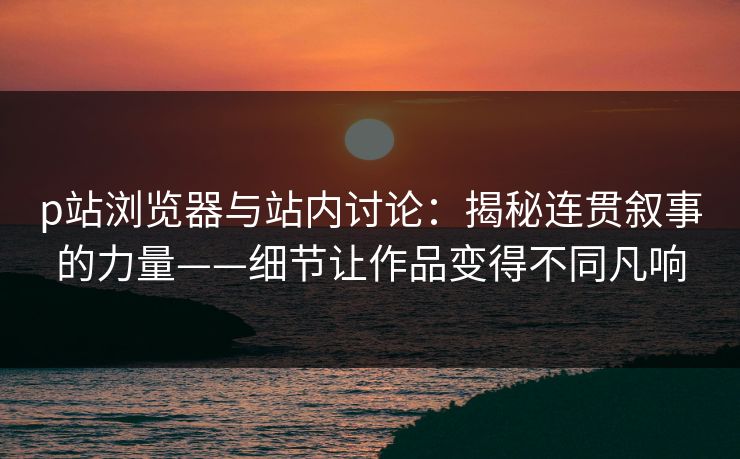 p站浏览器与站内讨论：揭秘连贯叙事的力量——细节让作品变得不同凡响-第1张图片-p站助手短视频 - p站搬运工影视网