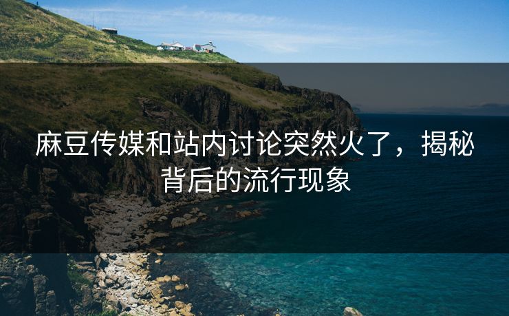 麻豆传媒和站内讨论突然火了，揭秘背后的流行现象-第1张图片-p站助手短视频 - p站搬运工影视网