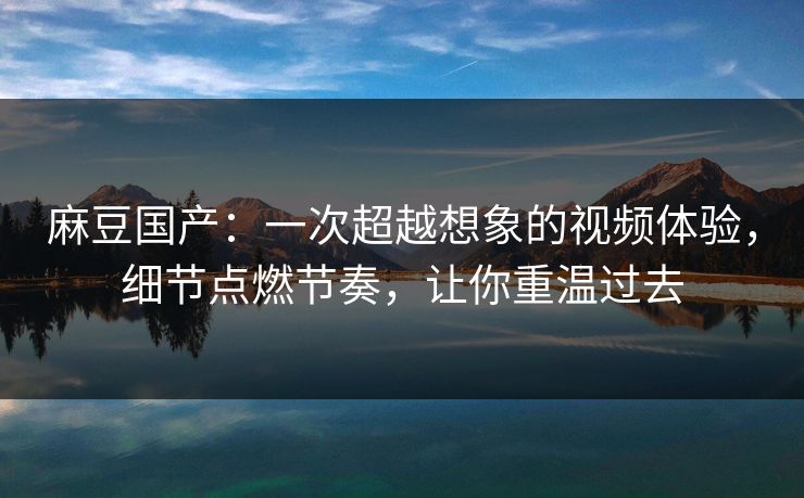 麻豆国产：一次超越想象的视频体验，细节点燃节奏，让你重温过去-第1张图片-p站助手短视频 - p站搬运工影视网