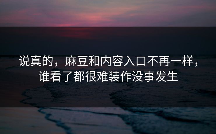 说真的，麻豆和内容入口不再一样，谁看了都很难装作没事发生-第1张图片-p站助手短视频 - p站搬运工影视网