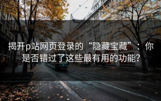 揭开p站网页登录的“隐藏宝藏”：你是否错过了这些最有用的功能？
