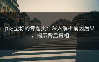 p站全称的专题页：深入解析前因后果，揭示背后真相