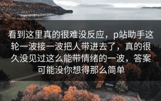 看到这里真的很难没反应，p站助手这轮一波接一波把人带进去了，真的很久没见过这么能带情绪的一波，答案可能没你想得那么简单