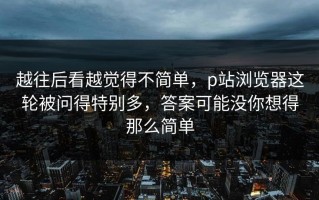越往后看越觉得不简单，p站浏览器这轮被问得特别多，答案可能没你想得那么简单