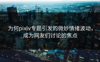 为何pixiv专题引发的微妙情绪波动，成为网友们讨论的焦点