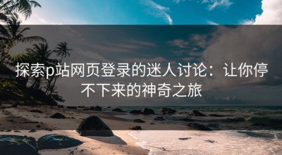 探索p站网页登录的迷人讨论：让你停不下来的神奇之旅