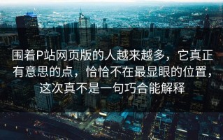 围着P站网页版的人越来越多，它真正有意思的点，恰恰不在最显眼的位置，这次真不是一句巧合能解释