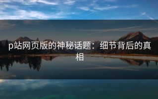p站网页版的神秘话题：细节背后的真相