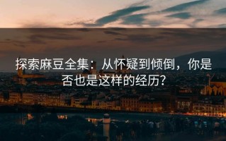探索麻豆全集：从怀疑到倾倒，你是否也是这样的经历？