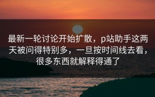 最新一轮讨论开始扩散，p站助手这两天被问得特别多，一旦按时间线去看，很多东西就解释得通了