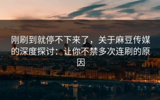 刚刷到就停不下来了，关于麻豆传媒的深度探讨：让你不禁多次连刷的原因