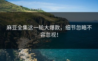 麻豆全集这一轮大爆款，细节忽略不容忽视！