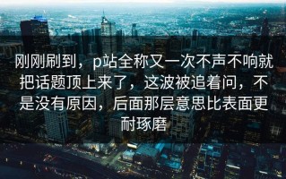 刚刚刷到，p站全称又一次不声不响就把话题顶上来了，这波被追着问，不是没有原因，后面那层意思比表面更耐琢磨