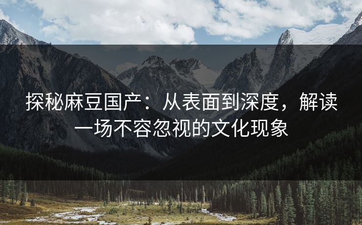 探秘麻豆国产：从表面到深度，解读一场不容忽视的文化现象-第1张图片-p站助手短视频 - p站搬运工影视网