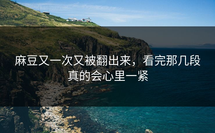 麻豆又一次又被翻出来，看完那几段真的会心里一紧-第1张图片-p站助手短视频 - p站搬运工影视网