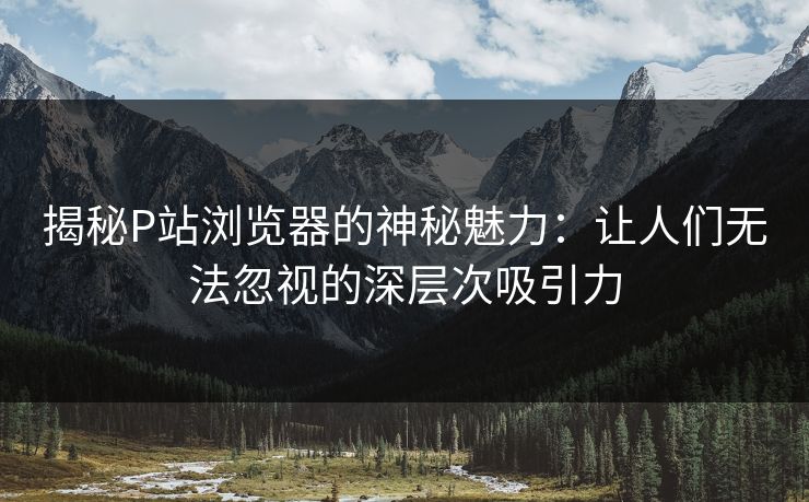 揭秘P站浏览器的神秘魅力:让人们无法忽视的深层次吸引力-第1张图片-p站助手短视频 - p站搬运工影视网 揭秘P站浏览器的神秘魅力:让人们无法忽视的深层次吸引力-第1张图片-p站助手短视频 - p站搬运工影视网