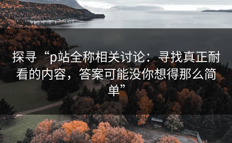 探寻“p站全称相关讨论:寻找真正耐看的内容,答案可能没你想得那么简单”-第1张图片-p站助手短视频 - p站搬运工影视网 探寻“p站全称相关讨论:寻找真正耐看的内容,答案可能没你想得那么简单”-第1张图片-p站助手短视频 - p站搬运工影视网