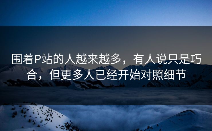 围着P站的人越来越多,有人说只是巧合,但更多人已经开始对照细节-第1张图片-p站助手短视频 - p站搬运工影视网 围着P站的人越来越多,有人说只是巧合,但更多人已经开始对照细节-第1张图片-p站助手短视频 - p站搬运工影视网