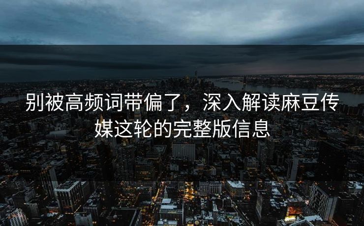 别被高频词带偏了,深入解读麻豆传媒这轮的完整版信息-第1张图片-p站助手短视频 - p站搬运工影视网 别被高频词带偏了,深入解读麻豆传媒这轮的完整版信息-第1张图片-p站助手短视频 - p站搬运工影视网