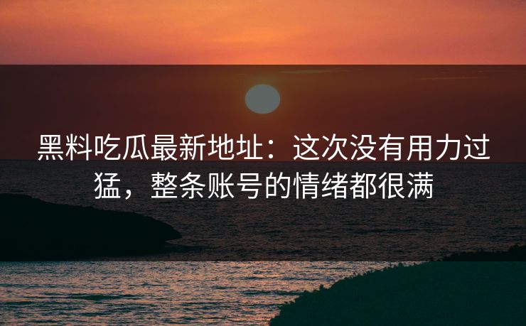 黑料吃瓜最新地址:这次没有用力过猛,整条账号的情绪都很满-第1张图片-p站助手短视频 - p站搬运工影视网 黑料吃瓜最新地址:这次没有用力过猛,整条账号的情绪都很满-第1张图片-p站助手短视频 - p站搬运工影视网