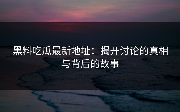 黑料吃瓜最新地址:揭开讨论的真相与背后的故事-第1张图片-p站助手短视频 - p站搬运工影视网 黑料吃瓜最新地址:揭开讨论的真相与背后的故事-第1张图片-p站助手短视频 - p站搬运工影视网