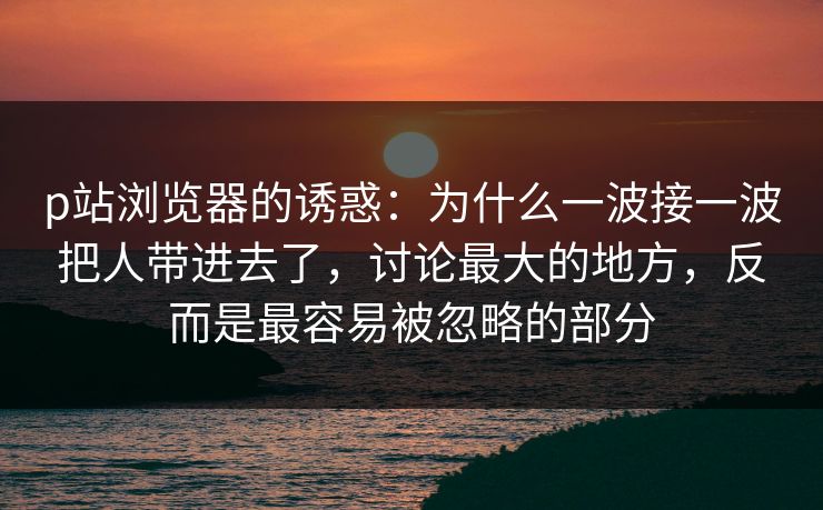 p站浏览器的诱惑:为什么一波接一波把人带进去了,讨论最大的地方,反而是最容易被忽略的部分-第1张图片-p站助手短视频 - p站搬运工影视网 p站浏览器的诱惑:为什么一波接一波把人带进去了,讨论最大的地方,反而是最容易被忽略的部分-第1张图片-p站助手短视频 - p站搬运工影视网