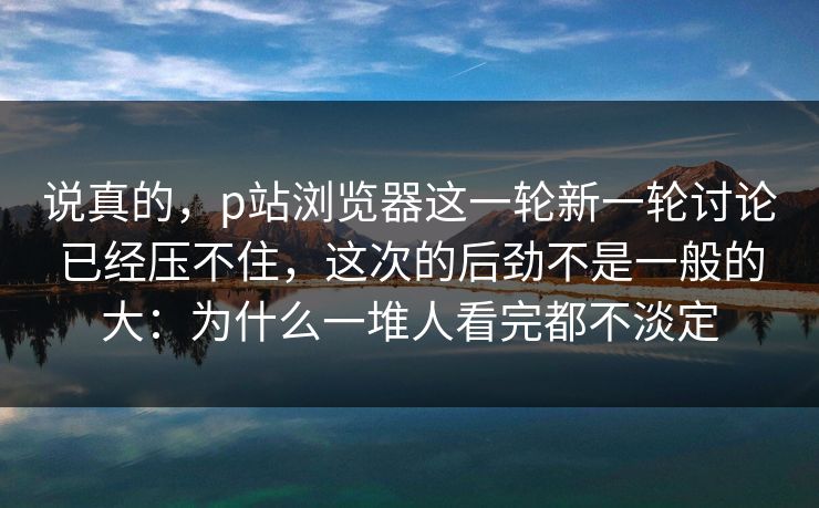 说真的,p站浏览器这一轮新一轮讨论已经压不住,这次的后劲不是一般的大:为什么一堆人看完都不淡定-第1张图片-p站助手短视频 - p站搬运工影视网 说真的,p站浏览器这一轮新一轮讨论已经压不住,这次的后劲不是一般的大:为什么一堆人看完都不淡定-第1张图片-p站助手短视频 - p站搬运工影视网
