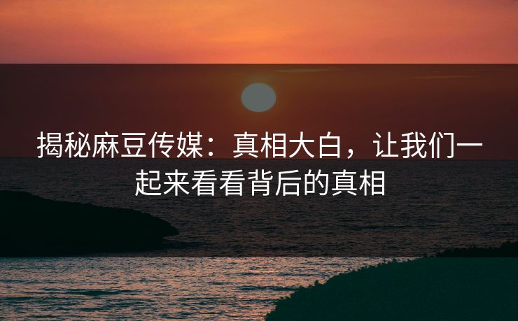 揭秘麻豆传媒:真相大白,让我们一起来看看背后的真相-第1张图片-p站助手短视频 - p站搬运工影视网 揭秘麻豆传媒:真相大白,让我们一起来看看背后的真相-第1张图片-p站助手短视频 - p站搬运工影视网