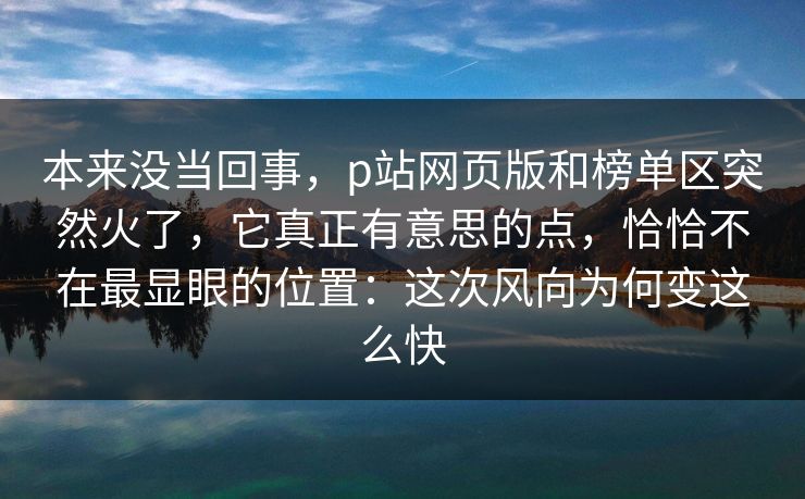 本来没当回事,p站网页版和榜单区突然火了,它真正有意思的点,恰恰不在最显眼的位置:这次风向为何变这么快-第1张图片-p站助手短视频 - p站搬运工影视网 本来没当回事,p站网页版和榜单区突然火了,它真正有意思的点,恰恰不在最显眼的位置:这次风向为何变这么快-第1张图片-p站助手短视频 - p站搬运工影视网