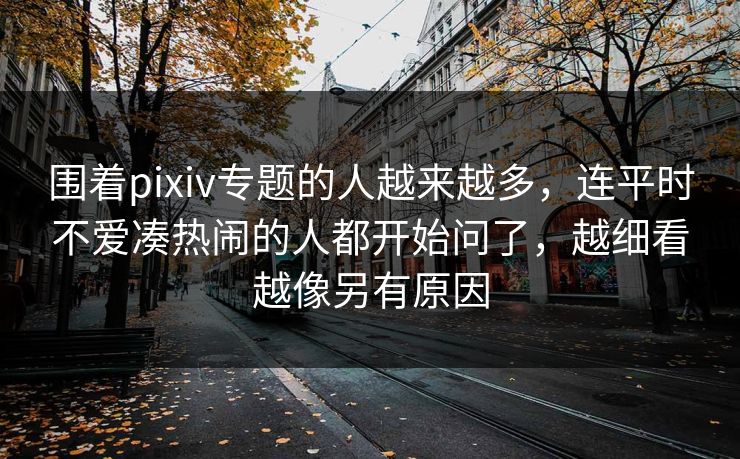 围着pixiv专题的人越来越多,连平时不爱凑热闹的人都开始问了,越细看越像另有原因-第1张图片-p站助手短视频 - p站搬运工影视网 围着pixiv专题的人越来越多,连平时不爱凑热闹的人都开始问了,越细看越像另有原因-第1张图片-p站助手短视频 - p站搬运工影视网