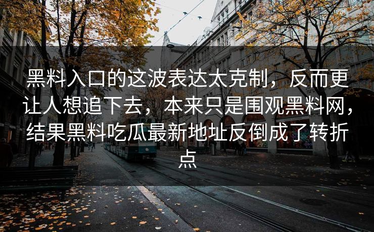 黑料入口的这波表达太克制，反而更让人想追下去，本来只是围观黑料网，结果黑料吃瓜最新地址反倒成了转折点-第1张图片-p站助手短视频 - p站搬运工影视网