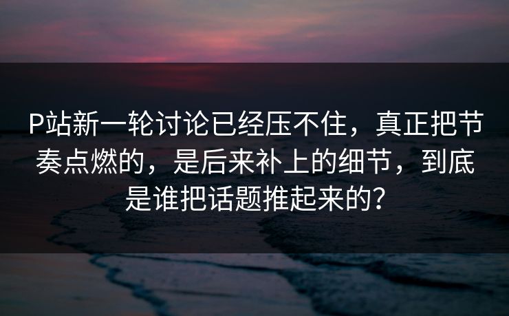 P站新一轮讨论已经压不住,真正把节奏点燃的,是后来补上的细节,到底是谁把话题推起来的?-第1张图片-p站助手短视频 - p站搬运工影视网 P站新一轮讨论已经压不住,真正把节奏点燃的,是后来补上的细节,到底是谁把话题推起来的?-第1张图片-p站助手短视频 - p站搬运工影视网