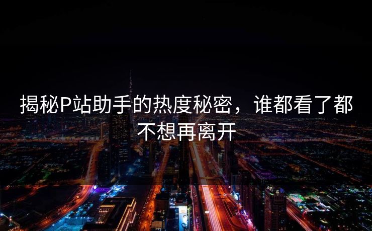 揭秘P站助手的热度秘密，谁都看了都不想再离开-第1张图片-p站助手短视频 - p站搬运工影视网