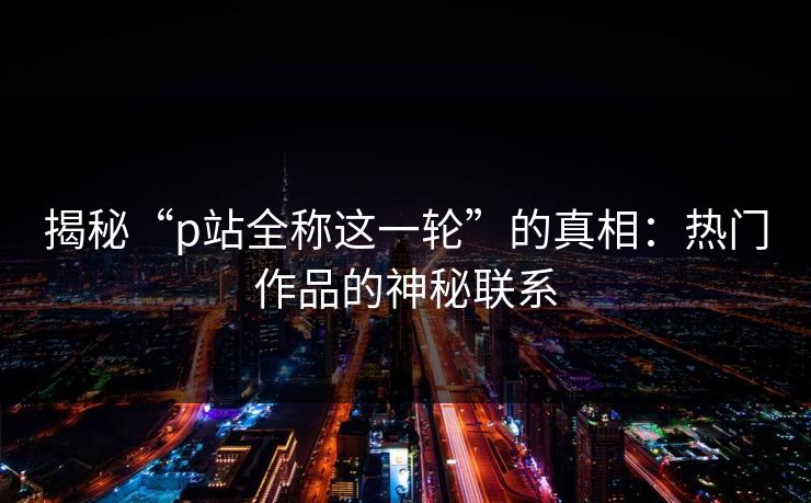 揭秘“p站全称这一轮”的真相:热门作品的神秘联系-第1张图片-p站助手短视频 - p站搬运工影视网 揭秘“p站全称这一轮”的真相:热门作品的神秘联系-第1张图片-p站助手短视频 - p站搬运工影视网