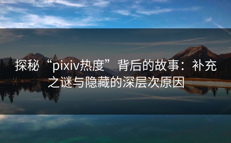 探秘“pixiv热度”背后的故事:补充之谜与隐藏的深层次原因-第1张图片-p站助手短视频 - p站搬运工影视网 探秘“pixiv热度”背后的故事:补充之谜与隐藏的深层次原因-第1张图片-p站助手短视频 - p站搬运工影视网