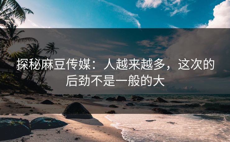 探秘麻豆传媒:人越来越多,这次的后劲不是一般的大-第1张图片-p站助手短视频 - p站搬运工影视网 探秘麻豆传媒:人越来越多,这次的后劲不是一般的大-第1张图片-p站助手短视频 - p站搬运工影视网