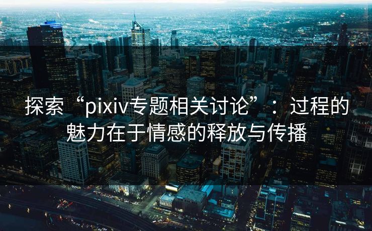探索“pixiv专题相关讨论”:过程的魅力在于情感的释放与传播-第1张图片-p站助手短视频 - p站搬运工影视网 探索“pixiv专题相关讨论”:过程的魅力在于情感的释放与传播-第1张图片-p站助手短视频 - p站搬运工影视网
