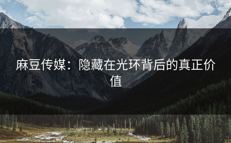 麻豆传媒:隐藏在光环背后的真正价值-第1张图片-p站助手短视频 - p站搬运工影视网 麻豆传媒:隐藏在光环背后的真正价值-第1张图片-p站助手短视频 - p站搬运工影视网