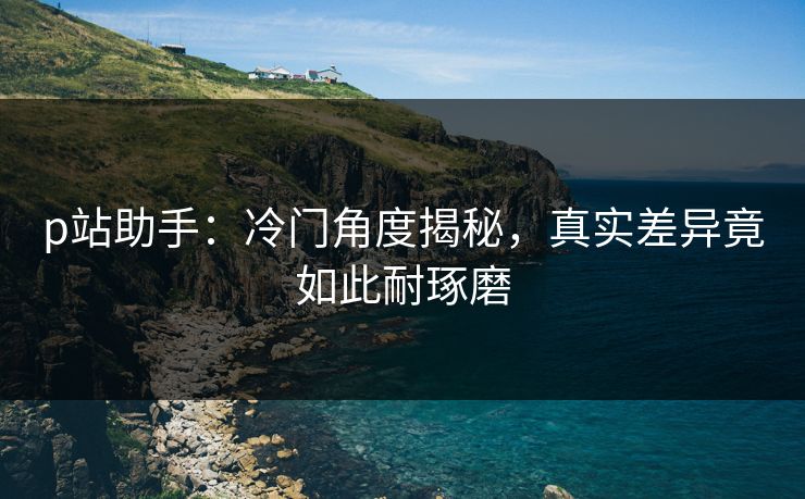 p站助手:冷门角度揭秘,真实差异竟如此耐琢磨-第1张图片-p站助手短视频 - p站搬运工影视网 p站助手:冷门角度揭秘,真实差异竟如此耐琢磨-第1张图片-p站助手短视频 - p站搬运工影视网