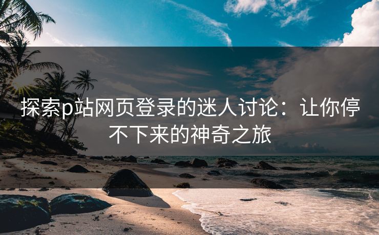 探索p站网页登录的迷人讨论：让你停不下来的神奇之旅-第1张图片-p站助手短视频 - p站搬运工影视网