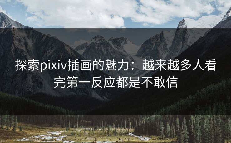 探索pixiv插画的魅力：越来越多人看完第一反应都是不敢信-第1张图片-p站助手短视频 - p站搬运工影视网