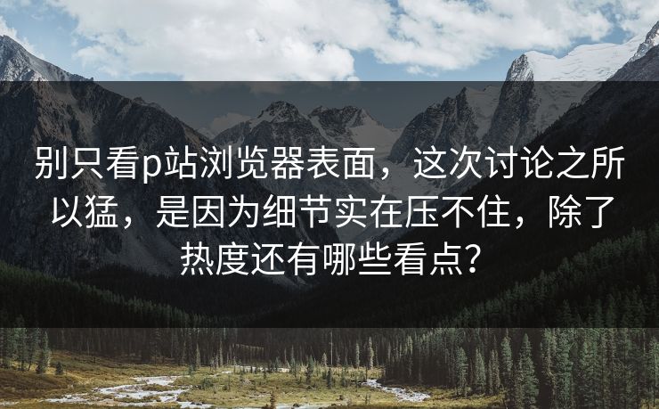 别只看p站浏览器表面,这次讨论之所以猛,是因为细节实在压不住,除了热度还有哪些看点? 别只看p站浏览器表面,这次讨论之所以猛,是因为细节实在压不住,除了热度还有哪些看点?