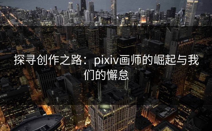 探寻创作之路：pixiv画师的崛起与我们的懈怠-第1张图片-p站助手短视频 - p站搬运工影视网