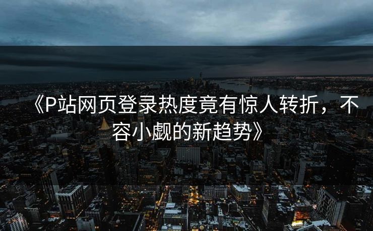 《P站网页登录热度竟有惊人转折,不容小觑的新趋势》-第1张图片-p站助手短视频 - p站搬运工影视网 《P站网页登录热度竟有惊人转折,不容小觑的新趋势》-第1张图片-p站助手短视频 - p站搬运工影视网