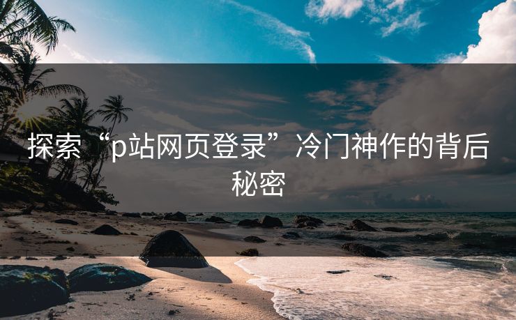 探索“p站网页登录”冷门神作的背后秘密-第1张图片-p站助手短视频 - p站搬运工影视网 探索“p站网页登录”冷门神作的背后秘密-第1张图片-p站助手短视频 - p站搬运工影视网