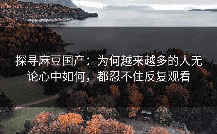 探寻麻豆国产:为何越来越多的人无论心中如何,都忍不住反复观看-第1张图片-p站助手短视频 - p站搬运工影视网 探寻麻豆国产:为何越来越多的人无论心中如何,都忍不住反复观看-第1张图片-p站助手短视频 - p站搬运工影视网