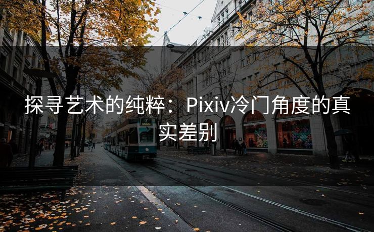 探寻艺术的纯粹:Pixiv冷门角度的真实差别-第1张图片-p站助手短视频 - p站搬运工影视网 探寻艺术的纯粹:Pixiv冷门角度的真实差别-第1张图片-p站助手短视频 - p站搬运工影视网