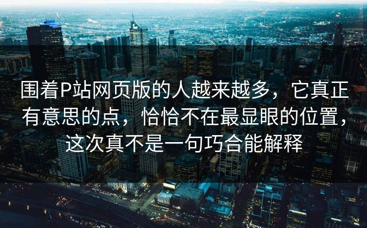 围着P站网页版的人越来越多,它真正有意思的点,恰恰不在最显眼的位置,这次真不是一句巧合能解释-第1张图片-p站助手短视频 - p站搬运工影视网 围着P站网页版的人越来越多,它真正有意思的点,恰恰不在最显眼的位置,这次真不是一句巧合能解释-第1张图片-p站助手短视频 - p站搬运工影视网